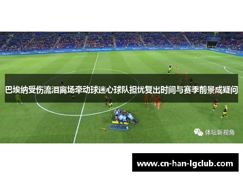 巴埃纳受伤流泪离场牵动球迷心球队担忧复出时间与赛季前景成疑问 巴埃纳受伤流泪离场牵动球迷心球队担忧复出时间与赛季前景成疑问