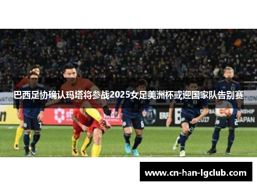 巴西足协确认玛塔将参战2025女足美洲杯或迎国家队告别赛 巴西足协确认玛塔将参战2025女足美洲杯或迎国家队告别赛