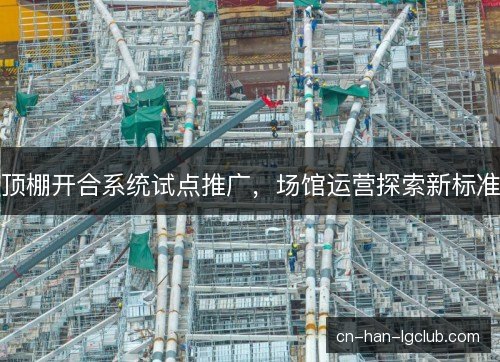 顶棚开合系统试点推广,场馆运营探索新标准 顶棚开合系统试点推广,场馆运营探索新标准